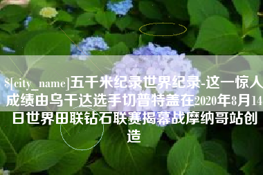 泗阳五千米纪录世界纪录-这一惊人成绩由乌干达选手切普特盖在2020年8月14日世界田联钻石联赛揭幕战摩纳哥站创造