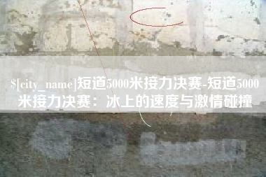 泗阳短道5000米接力决赛-短道5000米接力决赛：冰上的速度与激情碰撞