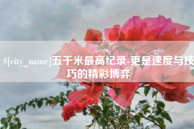 泗阳五千米最高纪录-更是速度与技巧的精彩博弈